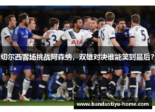 切尔西客场挑战阿森纳，双雄对决谁能笑到最后？