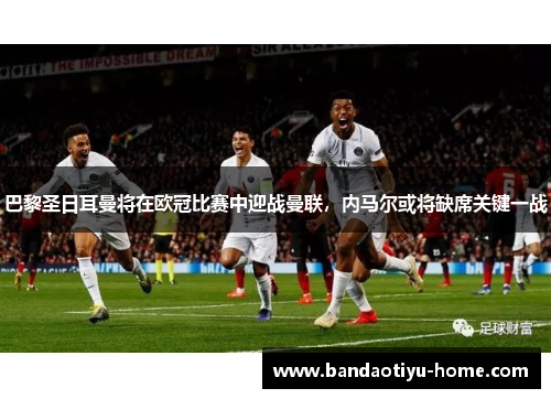 巴黎圣日耳曼将在欧冠比赛中迎战曼联，内马尔或将缺席关键一战