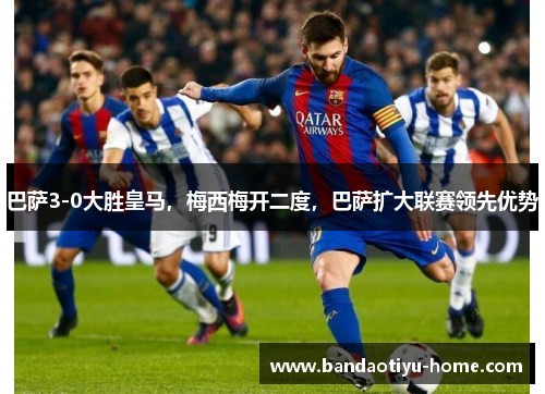 巴萨3-0大胜皇马，梅西梅开二度，巴萨扩大联赛领先优势