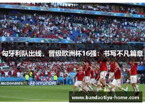 匈牙利队出线，晋级欧洲杯16强：书写不凡篇章