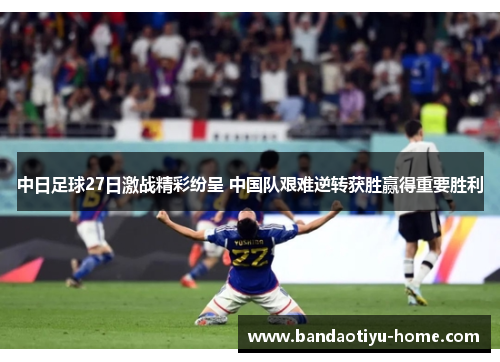 中日足球27日激战精彩纷呈 中国队艰难逆转获胜赢得重要胜利