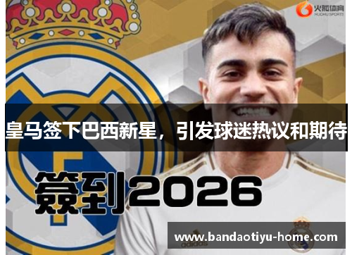 皇马签下巴西新星，引发球迷热议和期待