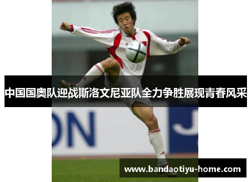 中国国奥队迎战斯洛文尼亚队全力争胜展现青春风采