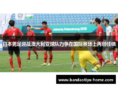 日本男足迎战澳大利亚球队力争在国际赛场上再创佳绩