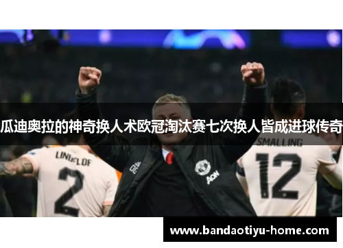 瓜迪奥拉的神奇换人术欧冠淘汰赛七次换人皆成进球传奇